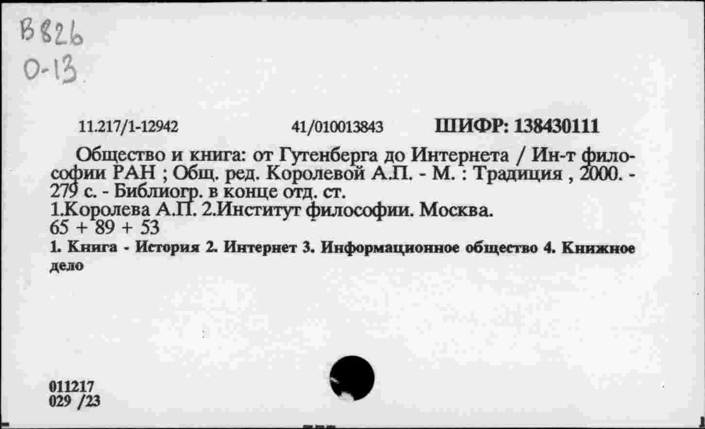 ﻿в «а 0-13
11.217/1-12942	41/010013843 ШИФР: 138430111
Общество и книга: от Гутенберга до Интернета / Ин-т философии РАН ; Общ. ред. Королевой АП. - М. : Традиция , 2000. -279 с. - Библиогр. в конце отд. ст.
1Королева АП. 2.Институт философии. Москва.
65 + 89 + 53
1. Книга - История 2. Интернет 3. Информационное общество 4. Книжное дело
011217
029 /23